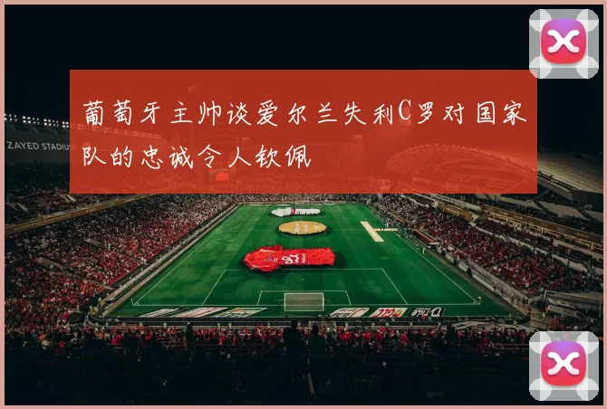 葡萄牙主帅谈爱尔兰失利C罗对国家队的忠诚令人钦佩