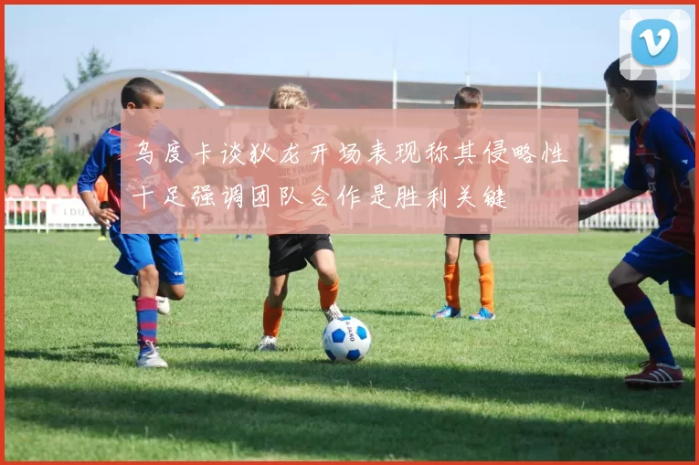 乌度卡谈狄龙开场表现称其侵略性十足强调团队合作是胜利关键