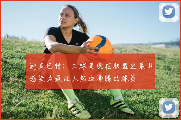 迪亚巴特：三球是现在联盟里最具感染力最让人热血沸腾的球员