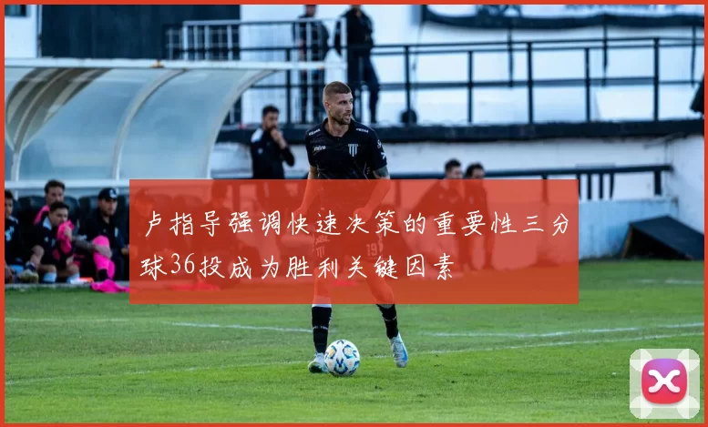 卢指导强调快速决策的重要性三分球36投成为胜利关键因素