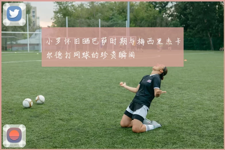 小罗怀旧晒巴萨时期与梅西里杰卡尔德打网球的珍贵瞬间