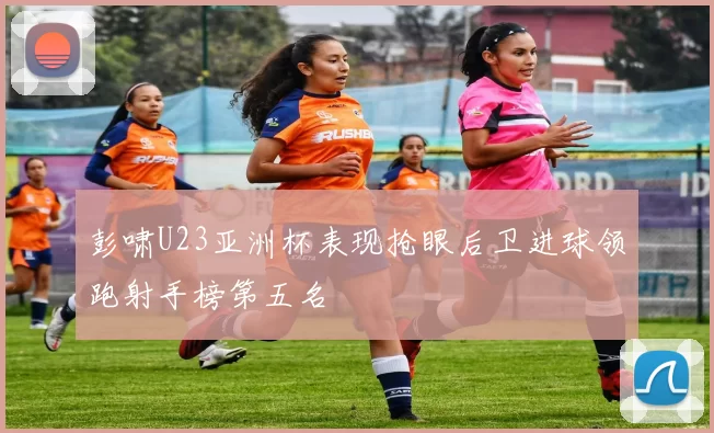 彭啸U23亚洲杯表现抢眼后卫进球领跑射手榜第五名