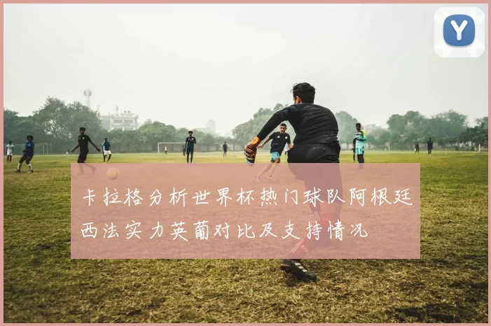 卡拉格分析世界杯热门球队阿根廷西法实力英葡对比及支持情况