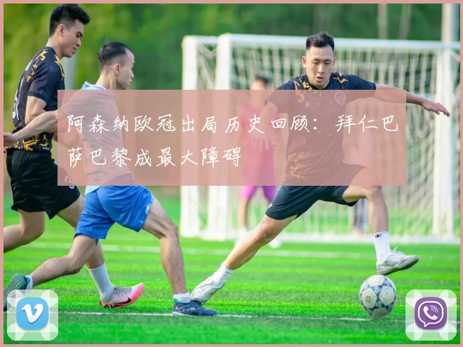 阿森纳欧冠出局历史回顾：拜仁巴萨巴黎成最大障碍