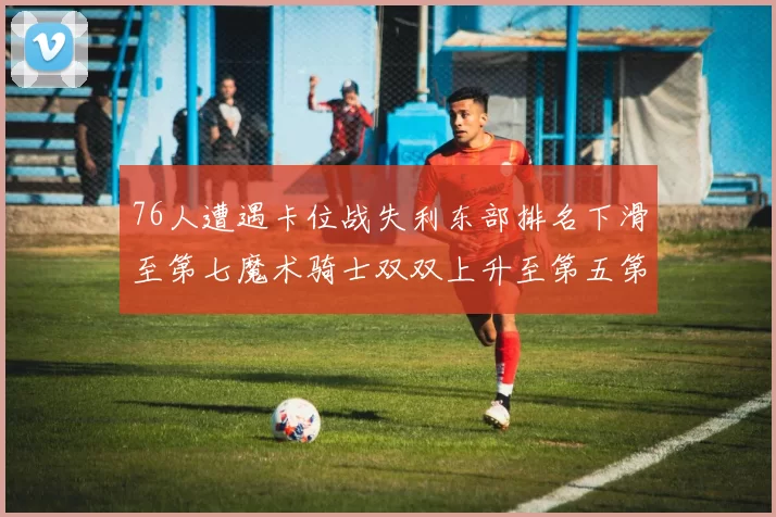 76人遭遇卡位战失利东部排名下滑至第七魔术骑士双双上升至第五第六位