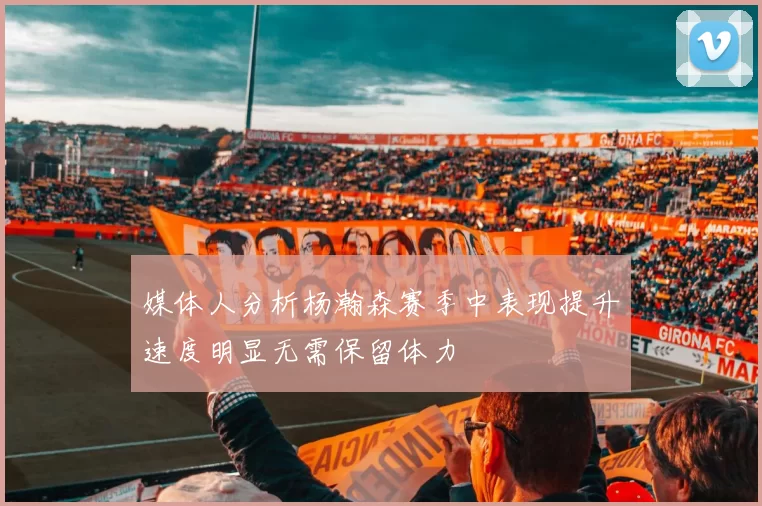 媒体人分析杨瀚森赛季中表现提升速度明显无需保留体力