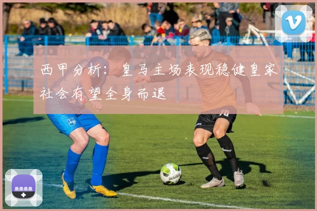 西甲分析：皇马主场表现稳健皇家社会有望全身而退