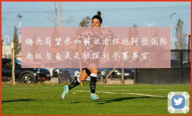梅西有望参加解放者杯迈阿密国际老板与南美足联探讨参赛事宜