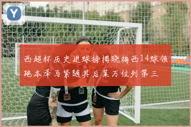 西超杯历史进球榜揭晓梅西14球领跑本泽马紧随其后莱万位列第三